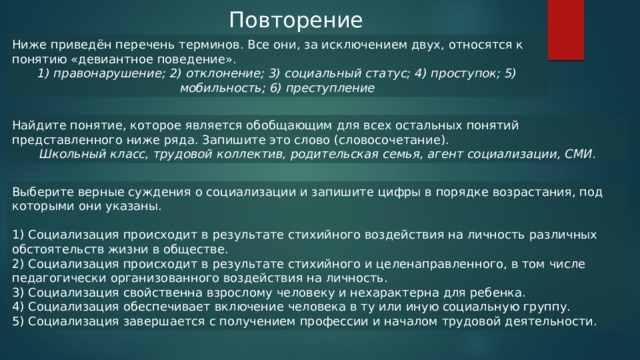 Повторение Ниже приведён перечень терминов. Все они, за исключением двух, относятся к понятию «девиантное поведение». 1) правонарушение; 2) отклонение; 3) социальный статус; 4) проступок; 5) мобильность; 6) преступление Найдите понятие, которое является обобщающим для всех остальных понятий представленного ниже ряда. Запишите это слово (словосочетание). Школьный класс, трудовой коллектив, родительская семья, агент социализации, СМИ. Выберите верные суждения о социализации и запишите цифры в порядке возрастания, под которыми они указаны. 1) Социализация происходит в результате стихийного воздействия на личность различных обстоятельств жизни в обществе. 2) Социализация происходит в результате стихийного и целенаправленного, в том числе педагогически организованного воздействия на личность. 3) Социализация свойственна взрослому человеку и нехарактерна для ребенка. 4) Социализация обеспечивает включение человека в ту или иную социальную группу. 5) Социализация завершается с получением профессии и началом трудовой деятельности. 