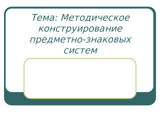 Тема: Методическое конструирование предметно-знаковых систем   