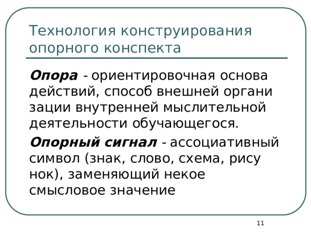 Технология конструирования опорного конспекта Опора - ориентировочная основа действий, способ внешней органи­зации внутренней мыслительной деятельности обучающегося. Опорный сигнал - ассоциативный символ (знак, слово, схема, рису­нок), заменяющий некое смысловое значение  