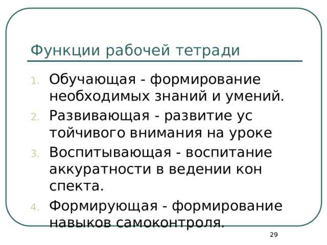 Функции рабочей тетради Обучающая - формирование необходимых знаний и умений. Развивающая - развитие ус­тойчивого внимания на уроке Воспитывающая - воспитание аккуратности в ведении кон­спекта. Формирующая - формирование навыков самоконтроля.  