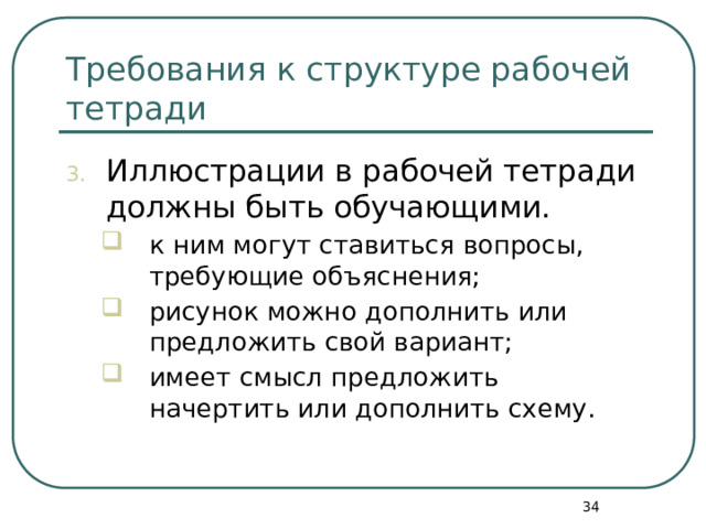 Требования к структуре рабочей тетради Иллюстрации в рабочей тетради должны быть обучающими. к ним могут ставиться вопросы, требующие объяснения; рисунок можно дополнить или предложить свой вариант; имеет смысл предложить начертить или дополнить схему. к ним могут ставиться вопросы, требующие объяснения; рисунок можно дополнить или предложить свой вариант; имеет смысл предложить начертить или дополнить схему.  