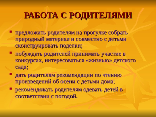 РАБОТА С РОДИТЕЛЯМИ предложить родителям на прогулке собрать природный материал и совместно с детьми сконструировать поделки; побуждать родителей принимать участие в конкурсах, интересоваться «жизнью» детского сада; дать родителям рекомендации по чтению произведений об осени с детьми дома; рекомендовать родителям одевать детей в соответствии с погодой.  