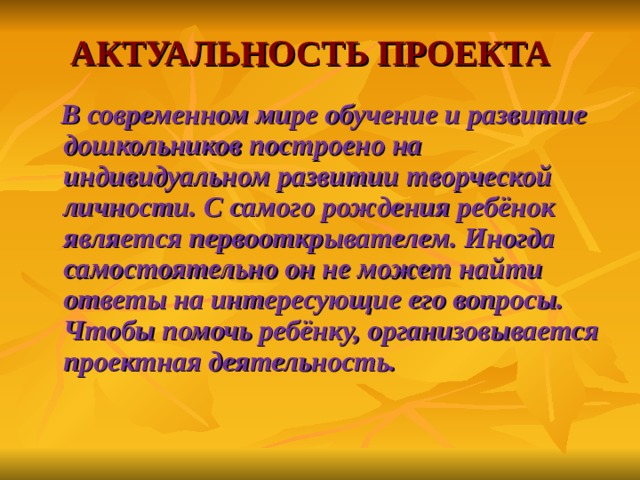 АКТУАЛЬНОСТЬ ПРОЕКТА   В современном мире обучение и развитие дошкольников построено на индивидуальном развитии творческой личности. С самого рождения ребёнок является первооткрывателем. Иногда самостоятельно он не может найти ответы на интересующие его вопросы. Чтобы помочь ребёнку, организовывается проектная деятельность.    
