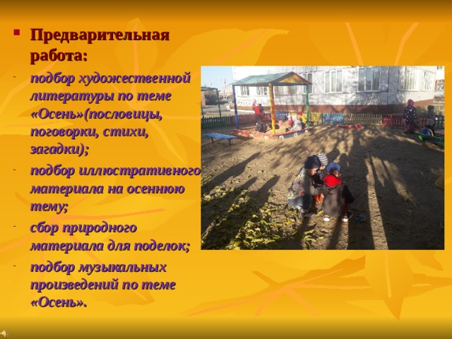Предварительная работа: подбор художественной литературы по теме «Осень»(пословицы, поговорки, стихи, загадки); подбор иллюстративного материала на осеннюю тему;  сбор природного материала для поделок; подбор музыкальных произведений по теме «Осень». 