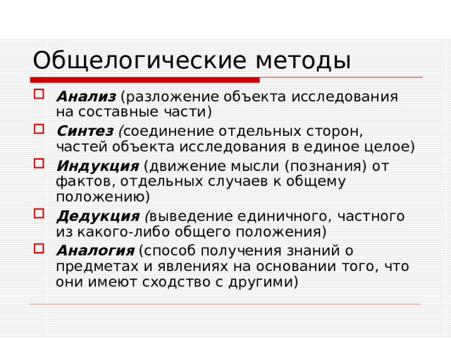 Общелогические методы Анализ  (разложение объекта исследования на составные части) Синтез ( соединение отдельных сторон, частей объекта исследования в единое целое) Индукция  (движение мысли (познания) от фактов, отдельных случаев к общему положению) Дедукция ( выведение единичного, частного из какого-либо общего положения) Аналогия  (способ получения знаний о предметах и явлениях на основании того, что они имеют сходство с другими) 