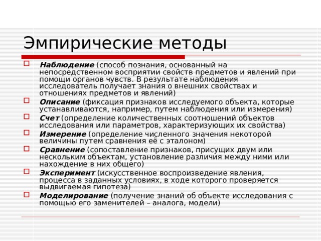 Эмпирические методы Наблюдение  (способ познания, основанный на непосредственном восприятии свойств предметов и явлений при помощи органов чувств. В результате наблюдения исследователь получает знания о внешних свойствах и отношениях предметов и явлений) Описание  (фиксация признаков исследуемого объекта, которые устанавливаются, например, путем наблюдения или измерения) Счет  (определение количественных соотношений объектов исследования или параметров, характеризующих их свойства) Измерение  (определение численного значения некоторой величины путем сравнения её с эталоном) Сравнение  (сопоставление признаков, присущих двум или нескольким объектам, установление различия между ними или нахождение в них общего) Эксперимент  (искусственное воспроизведение явления, процесса в заданных условиях, в ходе которого проверяется выдвигаемая гипотеза) Моделирование  (получение знаний об объекте исследования с помощью его заменителей – аналога, модели) 