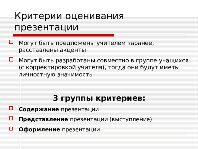 Критерии оценивания презентации Могут быть предложены учителем заранее, расставлены акценты Могут быть разработаны совместно в группе учащихся (с корректировкой учителя), тогда они будут иметь личностную значимость  3 группы критериев: Содержание презентации Представление презентации (выступление) Оформление презентации  