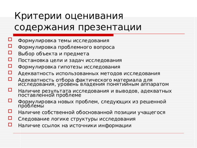 Критерии оценивания  содержания презентации Формулировка темы исследования Формулировка проблемного вопроса Выбор объекта и предмета Постановка цели и задач исследования Формулировка гипотезы исследования Адекватность использованных методов исследования Адекватность отбора фактического материала для исследования, уровень владения понятийным аппаратом Наличие результата исследования и выводов, адекватных поставленной проблеме Формулировка новых проблем, следующих из решенной проблемы Наличие собственной обоснованной позиции учащегося Следование логике структуры исследования Наличие ссылок на источники информации 