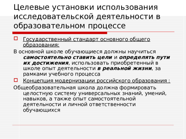 Целевые установки использования исследовательской деятельности в образовательном процессе Государственный стандарт основного общего образования: В основной школе обучающиеся должны научиться самостоятельно ставить цели и определять пути их достижения , использовать приобретенный в школе опыт деятельности в реальной жизни , за рамками учебного процесса Концепция модернизации российского образования : Общеобразовательная школа должна формировать целостную систему универсальных знаний, умений, навыков, а также опыт самостоятельной  деятельности и личной ответственности обучающихся 