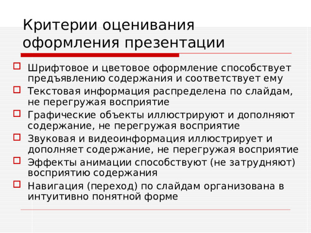 Критерии оценивания  оформления презентации Шрифтовое и цветовое оформление способствует предъявлению содержания и соответствует ему Текстовая информация распределена по слайдам, не перегружая восприятие Графические объекты иллюстрируют и дополняют содержание, не перегружая восприятие Звуковая и видеоинформация иллюстрирует и дополняет содержание, не перегружая восприятие Эффекты анимации способствуют (не затрудняют) восприятию содержания Навигация (переход) по слайдам организована в интуитивно понятной форме 