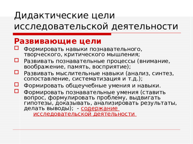 Дидактические цели исследовательской деятельности Развивающие цели Формировать навыки познавательного, творческого, критического мышления; Развивать познавательные процессы (внимание, воображение, память, восприятие); Развивать мыслительные навыки (анализ, синтез, сопоставление, систематизация и т.д.); Формировать общеучебные умения и навыки. Формировать познавательные умения (ставить вопрос, формулировать проблему, выдвигать гипотезы, доказывать, анализировать результаты, делать выводы); - содержание     исследовательской деятельности 