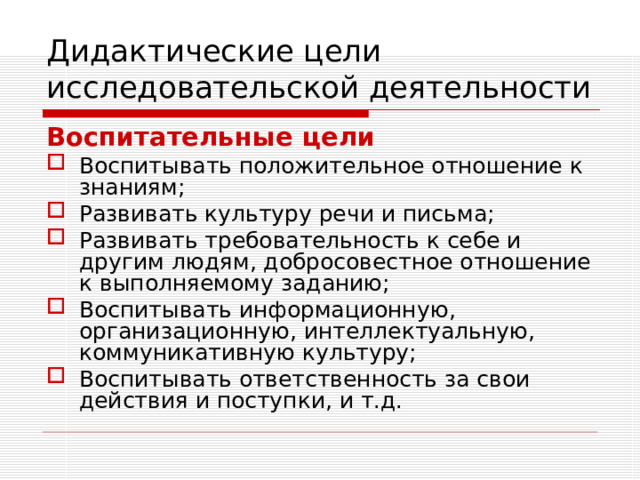 Дидактические цели исследовательской деятельности Воспитательные цели  Воспитывать положительное отношение к знаниям; Развивать культуру речи и письма; Развивать требовательность к себе и другим людям, добросовестное отношение к выполняемому заданию; Воспитывать информационную, организационную, интеллектуальную, коммуникативную культуру; Воспитывать ответственность за свои действия и поступки, и т.д. 