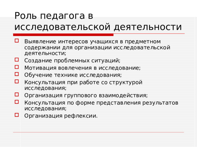 Роль педагога в исследовательской деятельности Выявление интересов учащихся в предметном содержании для организации исследовательской деятельности; Создание проблемных ситуаций; Мотивация вовлечения в исследование; Обучение технике исследования; Консультация при работе со структурой исследования; Организация группового взаимодействия; Консультация по форме представления результатов исследования; Организация рефлексии.  (в науке, технике, искусстве, природы, общества и т.п.);  