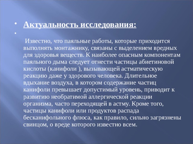 Актуальность исследования:    Известно, что паяльные работы, которые приходится выполнять монтажнику, связаны с выделением вредных для здоровья веществ. К наиболее опасным компонентам паяльного дыма следует отнести частицы абиетиновой кислоты (канифоли ), вызывающей астматическую реакцию даже у здорового человека. Длительное вдыхание воздуха, в котором содержание частиц канифоли превышает допустимый уровень, приводит к развитию необратимой аллергической реакции организма, часто переходящей в астму. Кроме того, частицы канифоли или продуктов распада бесканифольного флюса, как правило, сильно загрязнены свинцом, о вреде которого известно всем.  