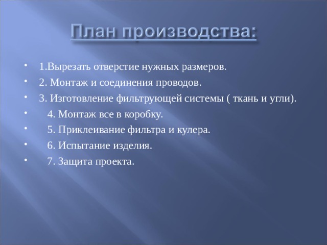 1.Вырезать отверстие нужных размеров. 2. Монтаж и соединения проводов. 3. Изготовление фильтрующей системы ( ткань и угли).  4. Монтаж все в коробку.  5. Приклеивание фильтра и кулера.  6. Испытание изделия.  7. Защита проекта.  