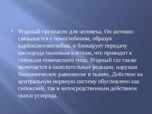 Угарный газ опасен для человека. Он активно связывается с гемоглобином, образуя карбоксигемоглобин, и блокирует передачу кислорода тканевым клеткам, что приводит к гипоксии гемического типа. Угарный газ также включается в окислительные реакции, нарушая биохимическое равновесие в тканях. Действие на центральную нервную систему обусловлено как гипоксией, так и непосредственным действием окиси углерода.  