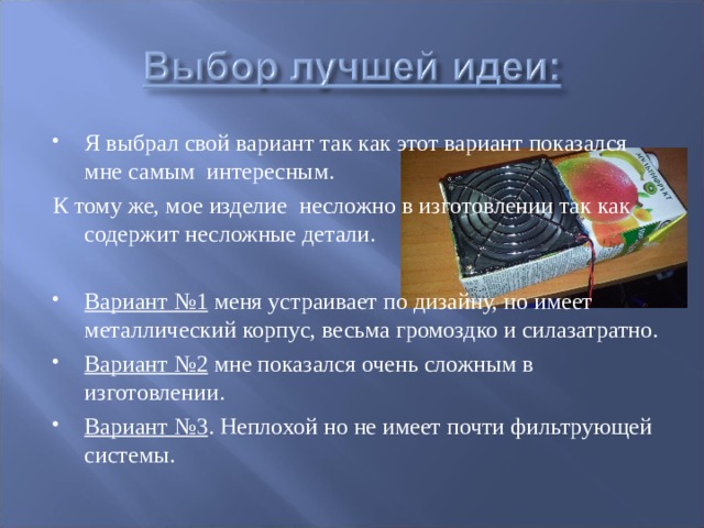 Я выбрал свой вариант так как этот вариант показался мне самым интересным. К тому же, мое изделие несложно в изготовлении так как содержит несложные детали. Вариант №1 меня устраивает по дизайну, но имеет металлический корпус, весьма громоздко и силазатратно. Вариант №2 мне показался очень сложным в изготовлении. Вариант №3 . Неплохой но не имеет почти фильтрующей системы.  