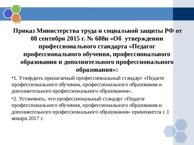  Приказ Министерства труда и социальной защиты РФ от 08 сентября 2015 г. № 608н «Об утверждении профессионального стандарта «Педагог профессионального обучения, профессионального образования и дополнительного профессионального образования»: 1. Утвердить прилагаемый профессиональный стандарт «Педагог профессионального обучения, профессионального образования и дополнительного профессионального образования». 2. Установить, что профессиональный стандарт «Педагог профессионального обучения, профессионального образования и дополнительного профессионального образования» применяется с 1 января 2017 г. 