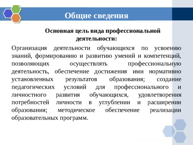 Общие сведения  Основная цель вида профессиональной деятельности: Организация деятельности обучающихся по усвоению знаний, формированию и развитию умений и компетенций, позволяющих осуществлять профессиональную деятельность, обеспечение достижения ими нормативно установленных результатов образования; создание педагогических условий для профессионального и личностного развития обучающихся, удовлетворения потребностей личности в углублении и расширении образования; методическое обеспечение реализации образовательных программ. 