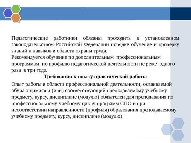 Педагогические работники обязаны проходить в установленном законодательством Российской Федерации порядке обучение и проверку знаний и навыков в области охраны труда. Рекомендуется обучение по дополнительным профессиональным программам по профилю педагогической деятельности не реже одного раза в три года. Требования к опыту практической работы Опыт работы в области профессиональной деятельности, осваиваемой обучающимися и (или) соответствующий преподаваемому учебному предмету, курсу, дисциплине (модулю) обязателен для преподавания по профессиональному учебному циклу программ СПО и при несоответствии направленности (профиля) образования преподаваемому учебному предмету, курсу, дисциплине (модулю) 