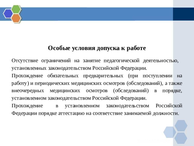 Особые условия допуска к работе Отсутствие ограничений на занятие педагогической деятельностью, установленных законодательством Российской Федерации. Прохождение обязательных предварительных (при поступлении на работу) и периодических медицинских осмотров (обследований), а также внеочередных медицинских осмотров (обследований) в порядке, установленном законодательством Российской Федерации. Прохождение в установленном законодательством Российской Федерации порядке аттестацию на соответствие занимаемой должности. 