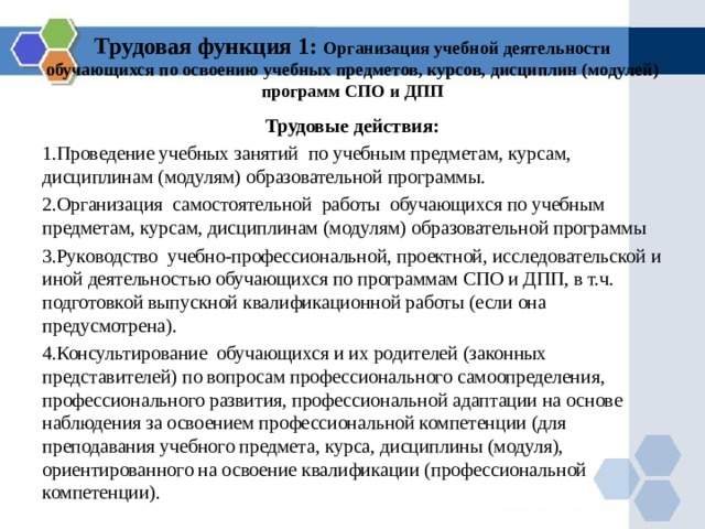Трудовая функция 1: Организация учебной деятельности обучающихся по освоению учебных предметов, курсов, дисциплин (модулей) программ СПО и ДПП Трудовые действия: Проведение учебных занятий по учебным предметам, курсам, дисциплинам (модулям) образовательной программы. Организация самостоятельной работы обучающихся по учебным предметам, курсам, дисциплинам (модулям) образовательной программы Руководство учебно-профессиональной, проектной, исследовательской и иной деятельностью обучающихся по программам СПО и ДПП, в т.ч. подготовкой выпускной квалификационной работы (если она предусмотрена). Консультирование обучающихся и их родителей (законных представителей) по вопросам профессионального самоопределения, профессионального развития, профессиональной адаптации на основе наблюдения за освоением профессиональной компетенции (для преподавания учебного предмета, курса, дисциплины (модуля), ориентированного на освоение квалификации (профессиональной компетенции). 