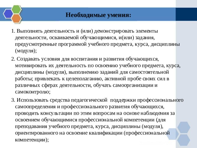 Необходимые умения:   1. Выполнять деятельность и (или) демонстрировать элементы деятельности, осваиваемой обучающимися, и(или) задания, предусмотренные программой учебного предмета, курса, дисциплины (модуля); 2. Создавать условия для воспитания и развития обучающихся,  мотивировать их деятельность по освоению учебного предмета, курса, дисциплины (модуля), выполнению заданий для самостоятельной работы; привлекать к целеполаганию, активной пробе своих сил в различных сферах деятельности, обучать самоорганизации и самоконтролю; 3. Использовать средства педагогической поддержки профессионального самоопределения и профессионального развития обучающихся, проводить консультации по этим вопросам на основе наблюдения за освоением обучающимися профессиональной компетенции (для преподавания учебного предмета, курса, дисциплины (модуля), ориентированного на освоение квалификации (профессиональной компетенции); 