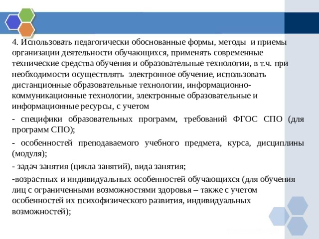 4. Использовать педагогически обоснованные формы, методы и приемы организации деятельности обучающихся, применять современные технические средства обучения и образовательные технологии, в т.ч. при необходимости осуществлять электронное обучение, использовать дистанционные образовательные технологии, информационно-коммуникационные технологии, электронные образовательные и информационные ресурсы, с учетом - специфики образовательных программ, требований ФГОС СПО (для программ СПО); - особенностей преподаваемого учебного предмета, курса, дисциплины (модуля); - задач занятия (цикла занятий), вида занятия; возрастных и индивидуальных особенностей обучающихся (для обучения лиц с ограниченными возможностями здоровья – также с учетом особенностей их психофизического развития, индивидуальных возможностей); 