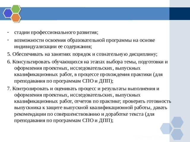 стадии профессионального развития; возможности освоения образовательной программы на основе индивидуализации ее содержания; 5. Обеспечивать на занятиях порядок и сознательную дисциплину; 6. Консультировать обучающихся на этапах выбора темы, подготовки и оформления проектных, исследовательских, выпускных квалификационных работ, в процессе прохождения практики (для преподавания по программам СПО и ДПП); 7. Контролировать и оценивать процесс и результаты выполнения и оформления проектных, исследовательских, выпускных квалификационных работ, отчетов по практике; проверять готовность выпускника к защите выпускной квалификационной работы, давать рекомендации по совершенствованию и доработке текста (для преподавания по программам СПО и ДПП); 