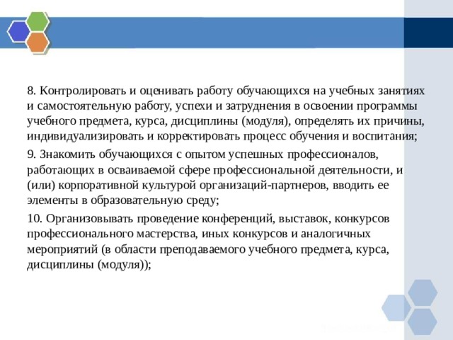 8. Контролировать и оценивать работу обучающихся на учебных занятиях и самостоятельную работу, успехи и затруднения в освоении программы учебного предмета, курса, дисциплины (модуля), определять их причины, индивидуализировать и корректировать процесс обучения и воспитания; 9. Знакомить обучающихся с опытом успешных профессионалов, работающих в осваиваемой сфере профессиональной деятельности, и (или) корпоративной культурой организаций-партнеров, вводить ее элементы в образовательную среду; 10. Организовывать проведение конференций, выставок, конкурсов профессионального мастерства, иных конкурсов и аналогичных мероприятий (в области преподаваемого учебного предмета, курса, дисциплины (модуля)); 