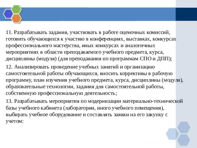 11. Разрабатывать задания, участвовать в работе оценочных комиссий, готовить обучающихся к участию в конференциях, выставках, конкурсах профессионального мастерства, иных конкурсах и аналогичных мероприятиях в области преподаваемого учебного предмета, курса, дисциплины (модуля) (для преподавания по программам СПО и ДПП); 12. Анализировать  проведение учебных занятий и организацию самостоятельной работы обучающихся, вносить коррективы в рабочую программу, план изучения учебного предмета, курса, дисциплины (модуля), образовательные технологии, задания для самостоятельной работы, собственную профессиональную деятельность; 13. Разрабатывать мероприятия по модернизации материально-технической базы учебного кабинета (лаборатории, иного учебного помещения), выбирать учебное оборудование и составлять заявки на его закупку с учетом: 
