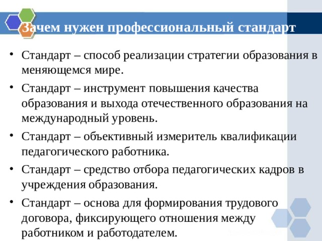 Зачем нужен профессиональный стандарт Стандарт – способ реализации стратегии образования в меняющемся мире. Стандарт – инструмент повышения качества образования и выхода отечественного образования на международный уровень. Стандарт – объективный измеритель квалификации педагогического работника. Стандарт – средство отбора педагогических кадров в учреждения образования. Стандарт – основа для формирования трудового договора, фиксирующего отношения между работником и работодателем. 