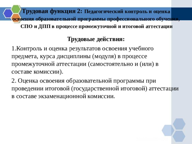 Трудовая функция 2: Педагогический контроль и оценка освоения образовательной программы профессионального обучения, СПО и ДПП в процессе промежуточной и итоговой аттестации Трудовые действия: Контроль и оценка результатов освоения учебного предмета, курса дисциплины (модуля) в процессе промежуточной аттестации (самостоятельно и (или) в составе комиссии).  Оценка освоения образовательной программы при проведении итоговой (государственной итоговой ) аттестации в составе экзаменационной комиссии. 