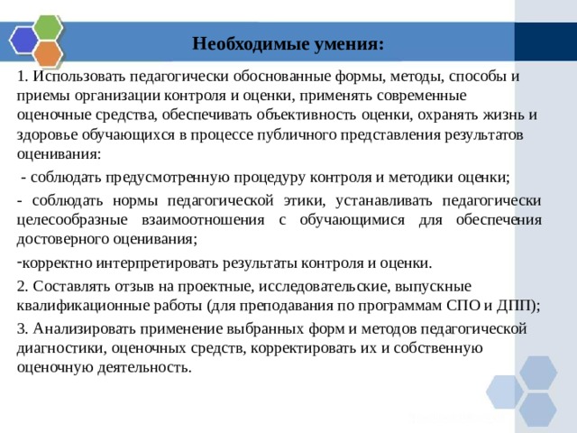 Необходимые умения:   1. Использовать педагогически обоснованные формы, методы, способы и приемы организации контроля и оценки, применять современные оценочные средства, обеспечивать объективность оценки, охранять жизнь и здоровье обучающихся в процессе публичного представления результатов оценивания:  - соблюдать предусмотренную процедуру контроля и методики оценки; - соблюдать нормы педагогической этики, устанавливать педагогически целесообразные взаимоотношения с обучающимися для обеспечения достоверного оценивания; корректно интерпретировать результаты контроля и оценки. 2. Составлять отзыв на проектные, исследовательские, выпускные квалификационные работы (для преподавания по программам СПО и ДПП); 3. Анализировать применение выбранных форм и методов педагогической диагностики, оценочных средств, корректировать их и собственную оценочную деятельность. 