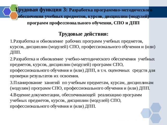 Трудовая функция 3: Разработка программно-методического обеспечения учебных предметов, курсов, дисциплин (модулей) программ профессионального обучения, СПО и ДПП Трудовые действия: Разработка и обновление рабочих программ учебных предметов, курсов, дисциплин (модулей) СПО, профессионального обучения и (или) ДПП. Разработка и обновление учебно-методического обеспечения учебных предметов, курсов, дисциплин (модулей) программ СПО, профессионального обучения и (или) ДПП , в т.ч. оценочных средств для проверки результатов их освоения. Планирование занятий по учебным предметам, курсам, дисциплинам (модулям) программ СПО, профессионального обучения и (или) ДПП. Ведение документации, обеспечивающей реализацию программ учебных предметов, курсов, дисциплин (модулей) СПО, профессионального обучения и (или) ДПП. 