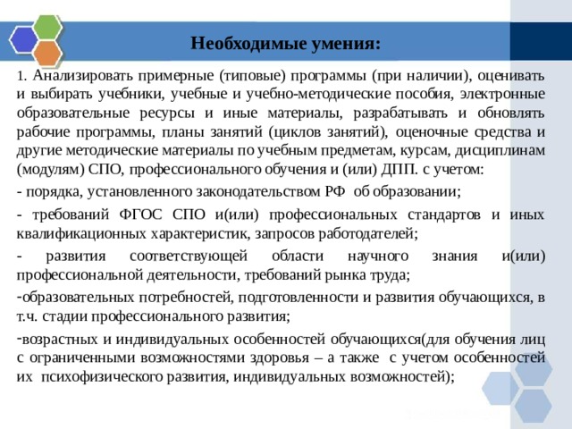 Необходимые умения:   1. Анализировать примерные (типовые) программы (при наличии), оценивать и выбирать учебники, учебные и учебно-методические пособия, электронные образовательные ресурсы и иные материалы, разрабатывать и обновлять рабочие программы, планы занятий (циклов занятий), оценочные средства и другие методические материалы по учебным предметам, курсам, дисциплинам (модулям) СПО, профессионального обучения и (или) ДПП. с учетом: - порядка, установленного законодательством РФ об образовании; - требований ФГОС СПО и(или) профессиональных стандартов и иных квалификационных характеристик, запросов работодателей; - развития соответствующей области научного знания и(или) профессиональной деятельности, требований рынка труда; образовательных потребностей, подготовленности и развития обучающихся, в т.ч. стадии профессионального развития; возрастных и индивидуальных особенностей обучающихся(для обучения лиц с ограниченными возможностями здоровья – а также с учетом особенностей их психофизического развития, индивидуальных возможностей);  