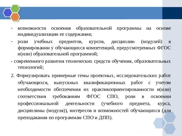 возможности освоения образовательной программы на основе индивидуализации ее содержания; роли учебных предметов, курсов, дисциплин (модулей) в формировании у обучающихся компетенций, предусмотренных ФГОС и(или) образовательной программой; - современного развития технических средств обучения, образовательных технологий; 2. Формулировать примерные темы проектных, исследовательских работ обучающихся, выпускных квалификационных работ с учетом необходимости обеспечения их практикоориентированности и(или) соответствия требованиям ФГОС СПО, роли в освоении профессиональной деятельности (учебного предмета, курса, дисциплины (модуля)), интересов и возможностей обучающихся (для преподавания по программам СПО и ДПП). 