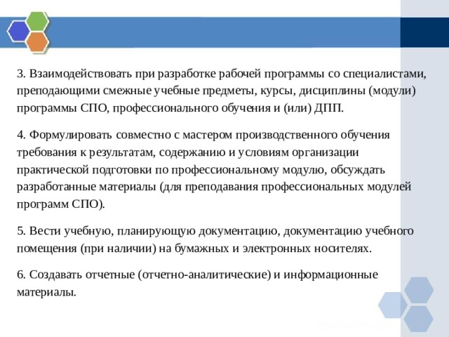 3. Взаимодействовать при разработке рабочей программы со специалистами, преподающими смежные учебные предметы, курсы, дисциплины (модули) программы СПО, профессионального обучения и (или) ДПП. 4. Формулировать совместно с мастером производственного обучения требования к результатам, содержанию и условиям организации практической подготовки по профессиональному модулю, обсуждать разработанные материалы (для преподавания профессиональных модулей программ СПО). 5. Вести учебную, планирующую документацию, документацию учебного помещения (при наличии) на бумажных и электронных носителях. 6. Создавать отчетные (отчетно-аналитические) и информационные материалы. 