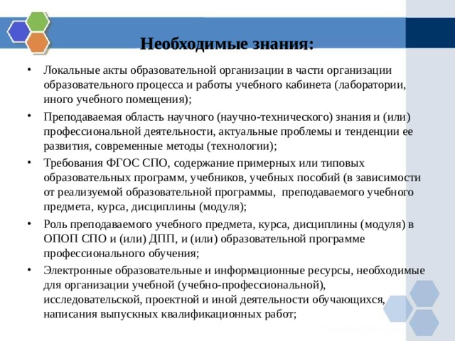 Необходимые знания: Локальные акты образовательной организации в части организации образовательного процесса и работы учебного кабинета (лаборатории, иного учебного помещения); Преподаваемая область научного (научно-технического) знания и (или) профессиональной деятельности, актуальные проблемы и тенденции ее развития, современные методы (технологии); Требования ФГОС СПО, содержание примерных или типовых образовательных программ, учебников, учебных пособий (в зависимости от реализуемой образовательной программы, преподаваемого учебного предмета, курса, дисциплины (модуля); Роль преподаваемого учебного предмета, курса, дисциплины (модуля) в ОПОП СПО и (или) ДПП, и (или) образовательной программе профессионального обучения; Электронные образовательные и информационные ресурсы, необходимые для организации учебной (учебно-профессиональной), исследовательской, проектной и иной деятельности обучающихся, написания выпускных квалификационных работ; 