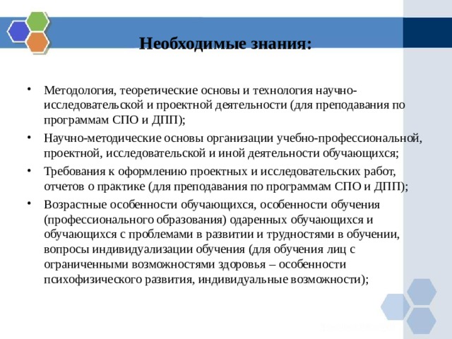 Необходимые знания: Методология, теоретические основы и технология научно-исследовательской и проектной деятельности (для преподавания по программам СПО и ДПП); Научно-методические основы организации учебно-профессиональной, проектной, исследовательской и иной деятельности обучающихся; Требования к оформлению проектных и исследовательских работ, отчетов о практике (для преподавания по программам СПО и ДПП); Возрастные особенности обучающихся, особенности обучения (профессионального образования) одаренных обучающихся и обучающихся с проблемами в развитии и трудностями в обучении, вопросы индивидуализации обучения (для обучения лиц с ограниченными возможностями здоровья – особенности психофизического развития, индивидуальные возможности); 