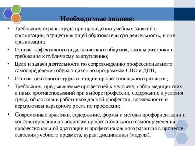 Необходимые знания: Требования охраны труда при проведении учебных занятий в организации, осуществляющей образовательную деятельность, и вне организации; Основы эффективного педагогического общения, законы риторики и требования к публичному выступлению; Цели и задачи деятельности по сопровождению профессионального самоопределения обучающихся по программам СПО и ДПП; Основы психологии труда и стадии профессионального развития; Требования, предъявляемые профессией к человеку, набор медицинских и иных противопоказаний при выборе профессии, содержание и условия труда, образ жизни работников данной профессии, возможности и перспективы карьерного роста по профессии; С овременные практики, содержание, формы и методы профориентации и консультирования по вопросам профессионального самоопределения, профессиональной адаптации и профессионального развития в процессе освоения учебного предмета, курса, дисциплины (модуля), 