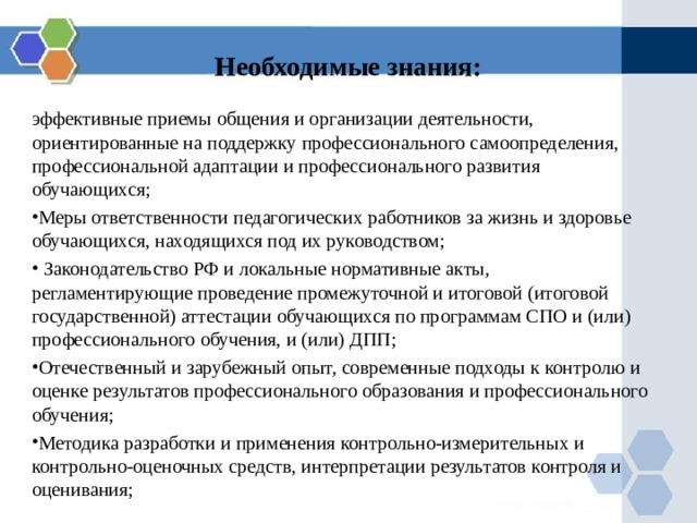 Необходимые знания: эффективные приемы общения и организации деятельности, ориентированные на поддержку профессионального самоопределения, профессиональной адаптации и профессионального развития обучающихся; Меры ответственности педагогических работников за жизнь и здоровье обучающихся, находящихся под их руководством;  Законодательство РФ и локальные нормативные акты, регламентирующие проведение промежуточной и итоговой (итоговой государственной) аттестации обучающихся по программам СПО и (или) профессионального обучения, и (или) ДПП; Отечественный и зарубежный опыт, современные подходы к контролю и оценке результатов профессионального образования и профессионального обучения; Методика разработки и применения контрольно-измерительных и контрольно-оценочных средств, интерпретации результатов контроля и оценивания; 