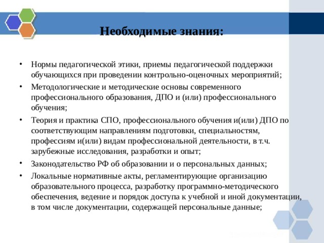 Необходимые знания: Нормы педагогической этики, приемы педагогической поддержки обучающихся при проведении контрольно-оценочных мероприятий; Методологические и методические основы современного профессионального образования, ДПО и (или) профессионального обучения; Теория и практика СПО, профессионального обучения и(или) ДПО по соответствующим направлениям подготовки, специальностям, профессиям и(или) видам профессиональной деятельности, в т.ч. зарубежные исследования, разработки и опыт; Законодательство РФ об образовании и о персональных данных; Локальные нормативные акты, регламентирующие организацию образовательного процесса, разработку программно-методического обеспечения, ведение и порядок доступа к учебной и иной документации, в том числе документации, содержащей персональные данные; 