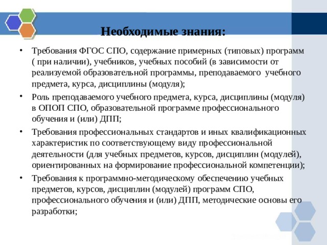 Необходимые знания: Требования ФГОС СПО, содержание примерных (типовых) программ ( при наличии), учебников, учебных пособий (в зависимости от реализуемой образовательной программы, преподаваемого учебного предмета, курса, дисциплины (модуля); Роль преподаваемого учебного предмета, курса, дисциплины (модуля) в ОПОП СПО, образовательной программе профессионального обучения и (или) ДПП; Требования профессиональных стандартов и иных квалификационных характеристик по соответствующему виду профессиональной деятельности (для учебных предметов, курсов, дисциплин (модулей), ориентированных на формирование профессиональной компетенции); Требования к программно-методическому обеспечению учебных предметов, курсов, дисциплин (модулей) программ СПО, профессионального обучения и (или) ДПП, методические основы его разработки;  