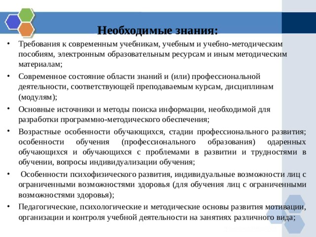 Необходимые знания: Требования к современным учебникам, учебным и учебно-методическим пособиям, электронным образовательным ресурсам и иным методическим материалам; Современное состояние области знаний и (или) профессиональной деятельности, соответствующей преподаваемым курсам, дисциплинам (модулям); Основные источники и методы поиска информации, необходимой для разработки программно-методического обеспечения; Возрастные особенности обучающихся, стадии профессионального развития; особенности обучения (профессионального образования) одаренных обучающихся и обучающихся с проблемами в развитии и трудностями в обучении, вопросы индивидуализации обучения;  Особенности психофизического развития, индивидуальные возможности лиц с ограниченными возможностями здоровья (для обучения лиц с ограниченными возможностями здоровья); Педагогические, психологические и методические основы развития мотивации, организации и контроля учебной деятельности на занятиях различного вида;   