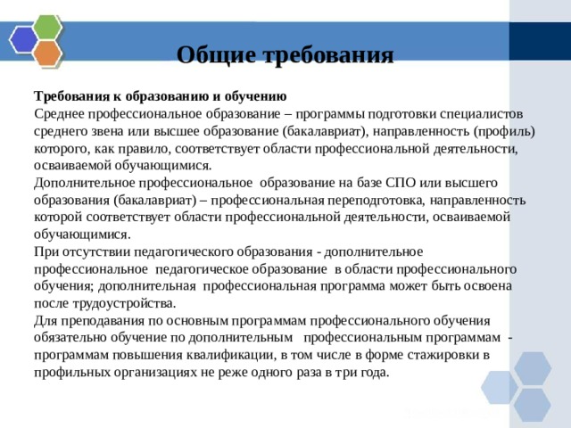 Общие требования Требования к образованию и обучению Среднее профессиональное образование –  программы подготовки специалистов среднего звена или высшее образование (бакалавриат), направленность (профиль) которого, как правило, соответствует области профессиональной деятельности, осваиваемой обучающимися. Дополнительное профессиональное образование на базе СПО или высшего образования (бакалавриат) – профессиональная переподготовка, направленность которой соответствует области профессиональной деятельности, осваиваемой обучающимися. При отсутствии педагогического образования - дополнительное профессиональное педагогическое образование в области профессионального обучения; дополнительная профессиональная программа может быть освоена после трудоустройства. Для преподавания по основным программам профессионального обучения обязательно обучение по дополнительным профессиональным программам - программам повышения квалификации, в том числе в форме стажировки в профильных организациях не реже одного раза в три года. 