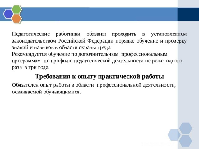 Педагогические работники обязаны проходить в установленном законодательством Российской Федерации порядке обучение и проверку знаний и навыков в области охраны труда. Рекомендуется обучение по дополнительным профессиональным программам по профилю педагогической деятельности не реже одного раза в три года. Требования к опыту практической работы Обязателен опыт работы в области профессиональной деятельности, осваиваемой обучающимися. 