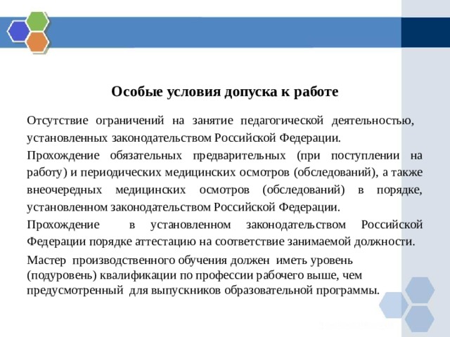 Особые условия допуска к работе Отсутствие ограничений на занятие педагогической деятельностью, установленных законодательством Российской Федерации. Прохождение обязательных предварительных (при поступлении на работу) и периодических медицинских осмотров (обследований), а также внеочередных медицинских осмотров (обследований) в порядке, установленном законодательством Российской Федерации. Прохождение в установленном законодательством Российской Федерации порядке аттестацию на соответствие занимаемой должности. Мастер производственного обучения должен иметь уровень (подуровень) квалификации по профессии рабочего выше, чем предусмотренный для выпускников образовательной программы. 