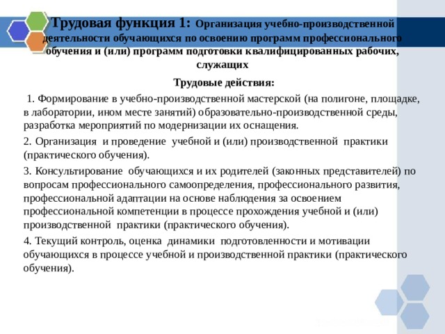 Трудовая функция 1: Организация учебно-производственной деятельности обучающихся по освоению программ профессионального обучения и (или) программ подготовки квалифицированных рабочих, служащих Трудовые действия:  1. Формирование в учебно-производственной мастерской (на полигоне, площадке, в лаборатории, ином месте занятий) образовательно-производственной среды, разработка мероприятий по модернизации их оснащения. 2. Организация и проведение учебной и (или) производственной практики (практического обучения). 3. Консультирование обучающихся и их родителей (законных представителей) по вопросам профессионального самоопределения, профессионального развития, профессиональной адаптации на основе наблюдения за освоением профессиональной компетенции в процессе прохождения учебной и (или) производственной практики (практического обучения). 4. Текущий контроль, оценка динамики подготовленности и мотивации обучающихся в процессе учебной и производственной практики (практического обучения). 