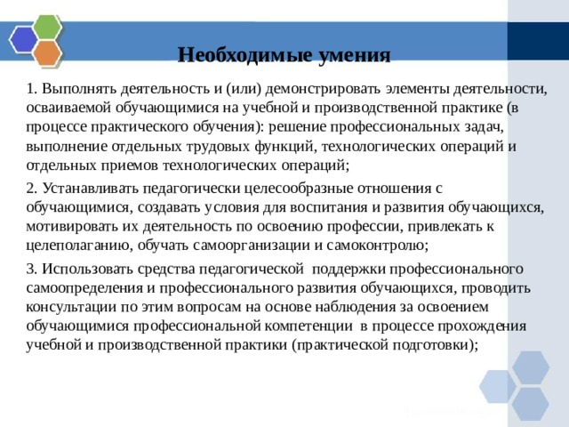 Необходимые умения 1. Выполнять деятельность и (или) демонстрировать элементы деятельности, осваиваемой обучающимися на учебной и производственной практике (в процессе практического обучения): решение профессиональных задач, выполнение отдельных трудовых функций, технологических операций и отдельных приемов технологических операций; 2. Устанавливать педагогически целесообразные отношения с обучающимися, создавать условия для воспитания и развития обучающихся,  мотивировать их деятельность по освоению профессии, привлекать к целеполаганию, обучать самоорганизации и самоконтролю; 3. Использовать средства педагогической поддержки профессионального самоопределения и профессионального развития обучающихся, проводить консультации по этим вопросам на основе наблюдения за освоением обучающимися профессиональной компетенции в процессе прохождения учебной и производственной практики (практической подготовки); 
